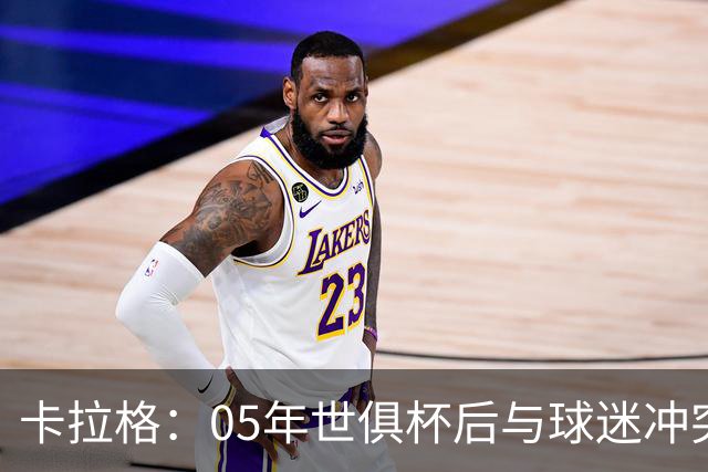 卡拉格：05年世俱杯后与球迷冲突，哈曼没跑掉被东京警察扣留