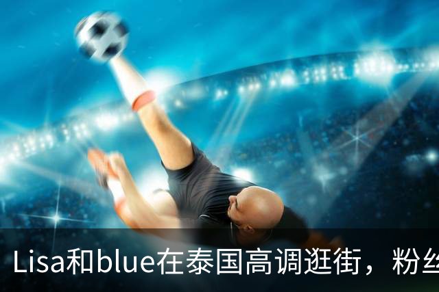 Lisa和blue在泰国高调逛街，粉丝彻底洗不动了，昨天双方见了家长